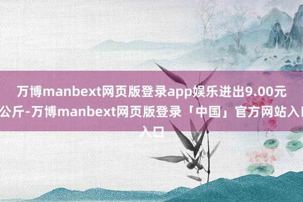 万博manbext网页版登录app娱乐进出9.00元/公斤-万博manbext网页版登录「中国」官方网站入口