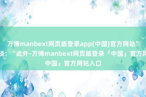 万博manbext网页版登录app(中国)官方网站”　　他补充谈：“此外-万博manbext网页版登录「中国」官方网站入口