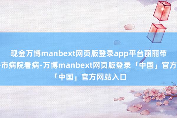 现金万博manbext网页版登录app平台丽丽带着乐乐去市病院看病-万博manbext网页版登录「中国」官方网站入口