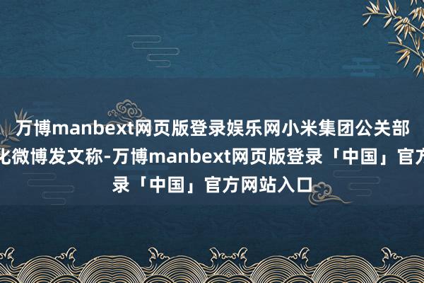 万博manbext网页版登录娱乐网小米集团公关部总司理王化微博发文称-万博manbext网页版登录「中国」官方网站入口