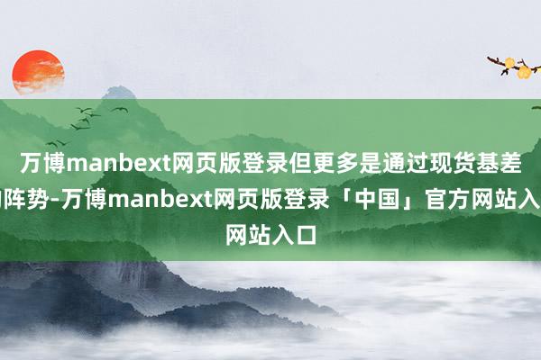 万博manbext网页版登录但更多是通过现货基差的阵势-万博manbext网页版登录「中国」官方网站入口