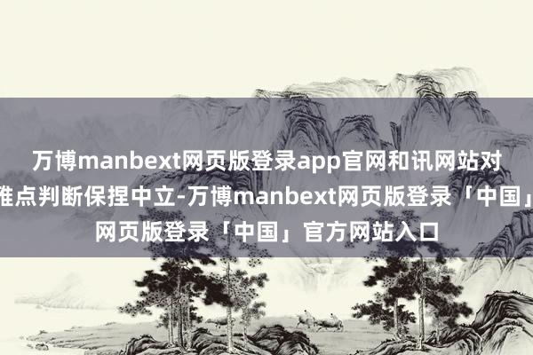 万博manbext网页版登录app官网和讯网站对文中述说、不雅点判断保捏中立-万博manbext网页版登录「中国」官方网站入口