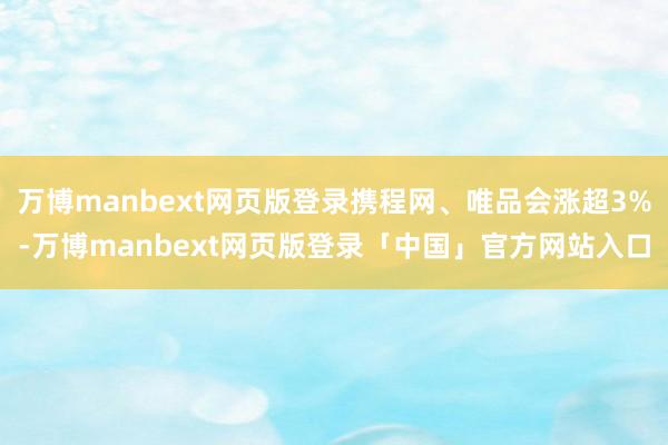 万博manbext网页版登录携程网、唯品会涨超3%-万博manbext网页版登录「中国」官方网站入口