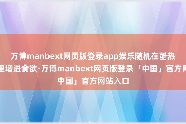 万博manbext网页版登录app娱乐随机在酷热的天气里增进食欲-万博manbext网页版登录「中国」官方网站入口