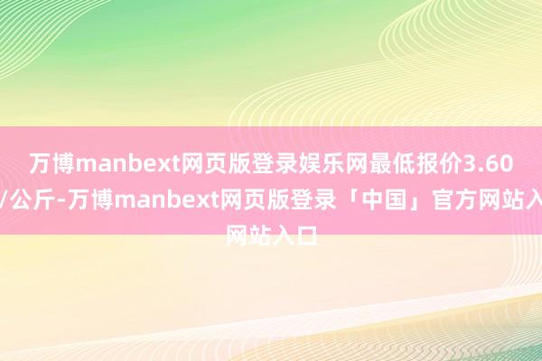 万博manbext网页版登录娱乐网最低报价3.60元/公斤-万博manbext网页版登录「中国」官方网站入口