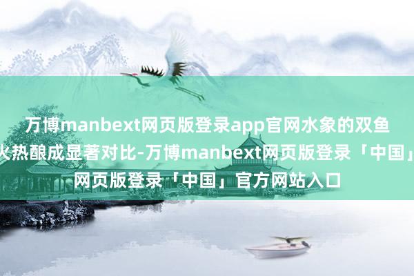 万博manbext网页版登录app官网水象的双鱼座与狮子座的火热酿成显著对比-万博manbext网页版登录「中国」官方网站入口