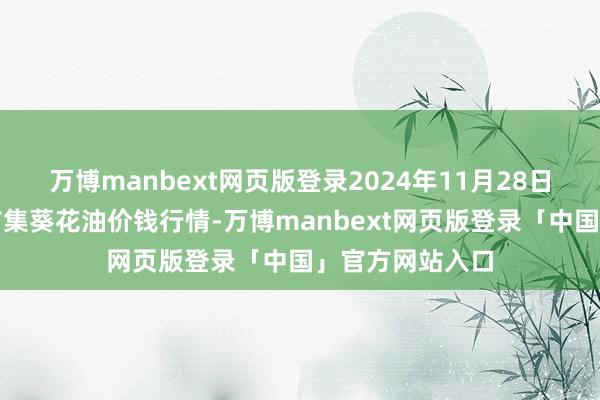 万博manbext网页版登录2024年11月28日寰宇主要批发市集葵花油价钱行情-万博manbext网页版登录「中国」官方网站入口