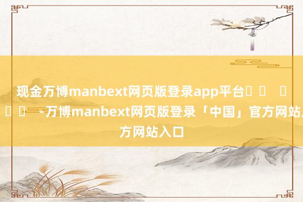 现金万博manbext网页版登录app平台		  					  -万博manbext网页版登录「中国」官方网站入口