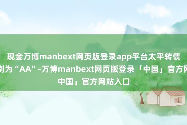 现金万博manbext网页版登录app平台太平转债信用级别为“AA”-万博manbext网页版登录「中国」官方网站入口