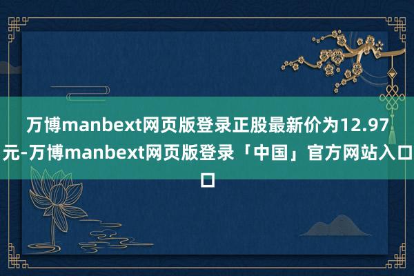 万博manbext网页版登录正股最新价为12.97元-万博manbext网页版登录「中国」官方网站入口