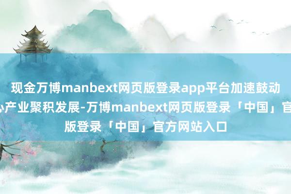 现金万博manbext网页版登录app平台加速鼓动“5+2”重心产业聚积发展-万博manbext网页版登录「中国」官方网站入口