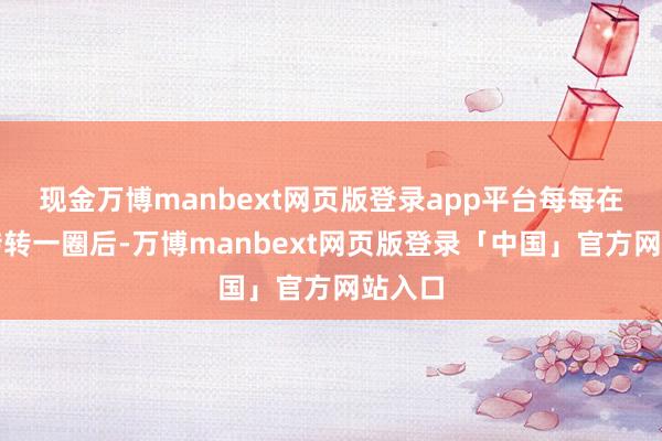 现金万博manbext网页版登录app平台每每在兜兜转转一圈后-万博manbext网页版登录「中国」官方网站入口