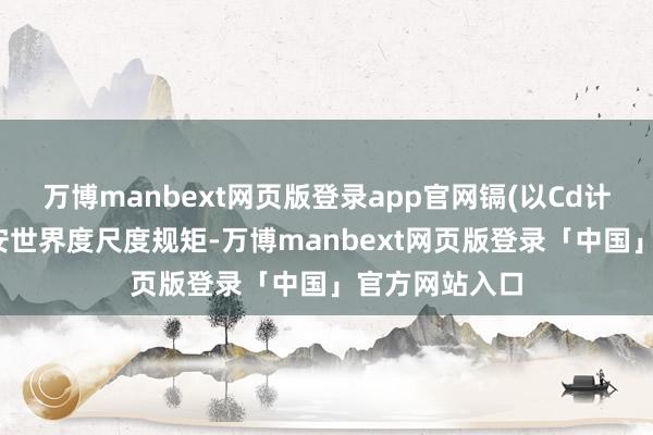 万博manbext网页版登录app官网镉(以Cd计)不合适食物安世界度尺度规矩-万博manbext网页版登录「中国」官方网站入口