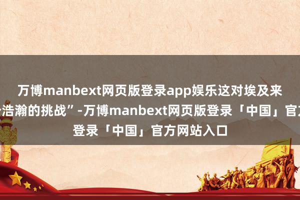万博manbext网页版登录app娱乐这对埃及来说是“一个浩瀚的挑战”-万博manbext网页版登录「中国」官方网站入口