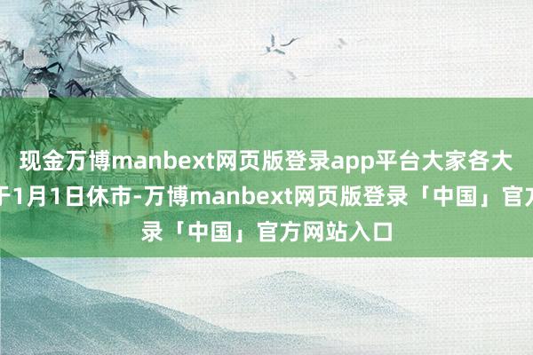 现金万博manbext网页版登录app平台大家各大往复所将于1月1日休市-万博manbext网页版登录「中国」官方网站入口