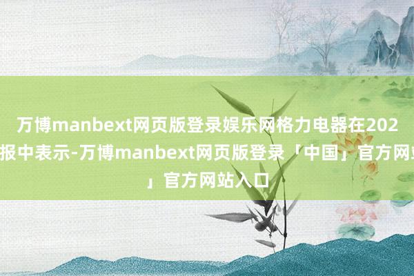 万博manbext网页版登录娱乐网格力电器在2021年年报中表示-万博manbext网页版登录「中国」官方网站入口
