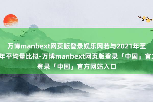 万博manbext网页版登录娱乐网若与2021年至2023年的年平均量比拟-万博manbext网页版登录「中国」官方网站入口
