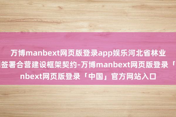 万博manbext网页版登录app娱乐河北省林业和草原局与蚂集结团签署合营建设框架契约-万博manbext网页版登录「中国」官方网站入口