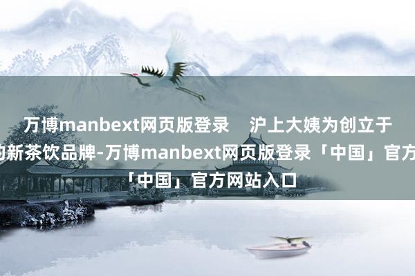 万博manbext网页版登录    沪上大姨为创立于2013年的新茶饮品牌-万博manbext网页版登录「中国」官方网站入口