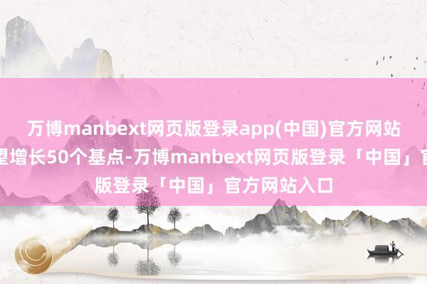 万博manbext网页版登录app(中国)官方网站而本体上瞻望增长50个基点-万博manbext网页版登录「中国」官方网站入口