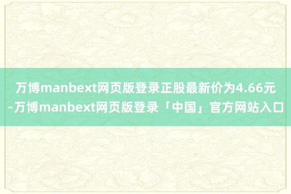 万博manbext网页版登录正股最新价为4.66元-万博manbext网页版登录「中国」官方网站入口