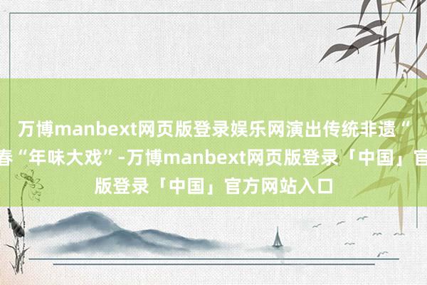 万博manbext网页版登录娱乐网演出传统非遗“集体”闹新春“年味大戏”-万博manbext网页版登录「中国」官方网站入口