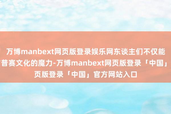 万博manbext网页版登录娱乐网东谈主们不仅能感受到传统吉普赛文化的魔力-万博manbext网页版登录「中国」官方网站入口