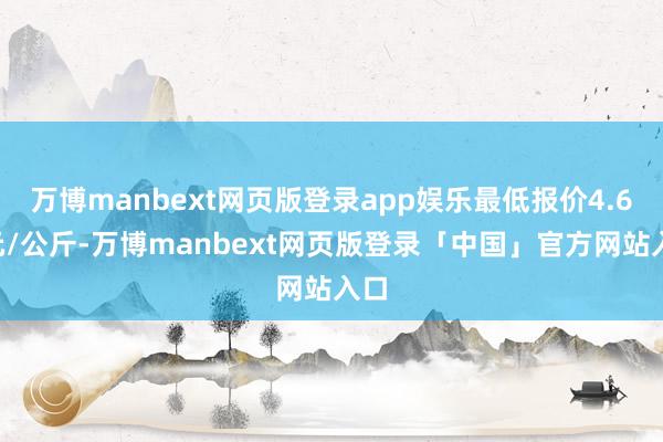 万博manbext网页版登录app娱乐最低报价4.68元/公斤-万博manbext网页版登录「中国」官方网站入口