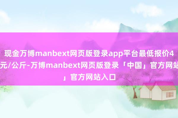 现金万博manbext网页版登录app平台最低报价45.00元/公斤-万博manbext网页版登录「中国」官方网站入口