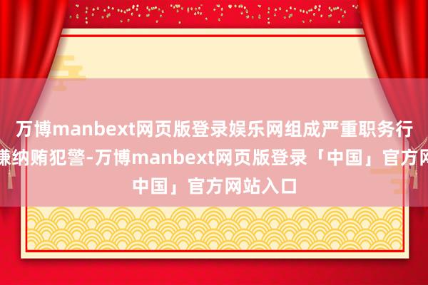 万博manbext网页版登录娱乐网组成严重职务行恶并涉嫌纳贿犯警-万博manbext网页版登录「中国」官方网站入口